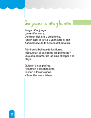 72
72
Que jueguen los niños y las niñas
Juega niña, juega,
corre niño, corre.
Disfruten del aire y de la brisa.
¡Miren caer la lluvia y vean salir el sol!
Asómbrense de la belleza del arco iris.
Admiren la belleza de las flores.
¿Escuchan el sonido de las palmeras?
Que son el rumor de las olas al llegar a la
playa.
Quieran a sus padres.
Respeten a los maestros.
Cuiden a los ancianos.
Y también, sean felices.
 