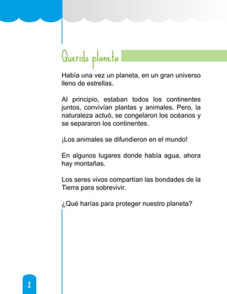 2
2
Querido planeta
Había una vez un planeta, en un gran universo
lleno de estrellas.
Al principio, estaban todos los continentes
juntos, convivían plantas y animales. Pero, la
naturaleza actuó, se congelaron los océanos y
se separaron los continentes.
¡Los animales se difundieron en el mundo!
En algunos lugares donde había agua, ahora
hay montañas.
Los seres vivos compartían las bondades de la
Tierra para sobrevivir.
¿Qué harías para proteger nuestro planeta?
 