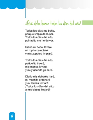 76
76
Qué debo hacer todos los días del año?
Todos los días me baño,
porque limpio debo ser.
Todos los días del año,
peinadito me he de ver.
Diario mi boca lavaré,
mi ropita cambiaré
y mis zapatos limpiaré.
Todos los días del año,
pañuelito traeré,
mis manos lavaré
y muy aseado yo seré.
Diario mis deberes haré,
mi mochila ordenaré
y mi lechita tomaré.
¡Todos los días del año,
a mis clases llegaré!
¿
 