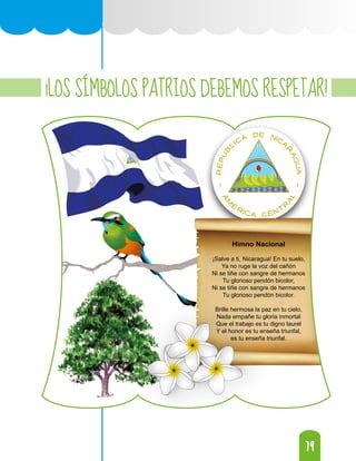 79
79
¡LOS SÍMBOLOS PATRIOS DEBEMOS RESPETAR!
Himno Nacional
¡Salve a ti, Nicaragua! En tu suelo,
Ya no ruge la voz del cañón
Ni se tiñe con sangre de hermanos
Tu glorioso pendón bicolor,
Ni se tiñe con sangre de hermanos
Tu glorioso pendón bicolor.
Brille hermosa la paz en tu cielo,
Nada empañe tu gloria inmortal
Que el trabajo es tu digno laurel
Y el honor es tu enseña triunfal,
es tu enseña triunfal.
 