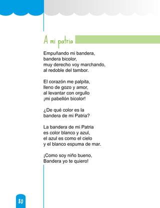 80
80
A mi patria
Empuñando mi bandera,
bandera bicolor,
muy derecho voy marchando,
al redoble del tambor.
El corazón me palpita,
lleno de gozo y amor,
al levantar con orgullo
¡mi pabellón bicolor!
¿De qué color es la
bandera de mi Patria?
La bandera de mi Patria
es color blanco y azul,
el azul es como el cielo
y el blanco espuma de mar.
¡Como soy niño bueno,
Bandera yo te quiero!
 