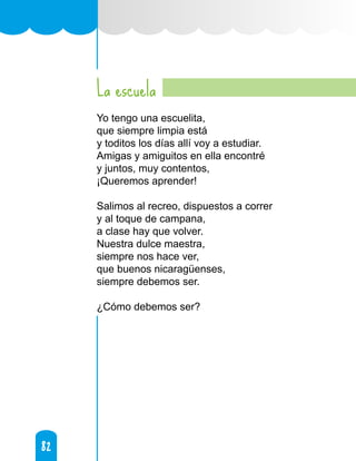 82
82
La escuela
Yo tengo una escuelita,
que siempre limpia está
y toditos los días allí voy a estudiar.
Amigas y amiguitos en ella encontré
y juntos, muy contentos,
¡Queremos aprender!
Salimos al recreo, dispuestos a correr
y al toque de campana,
a clase hay que volver.
Nuestra dulce maestra,
siempre nos hace ver,
que buenos nicaragüenses,
siempre debemos ser.
¿Cómo debemos ser?
 
