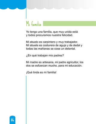 86
86
Mi familia
Yo tengo una familia, que muy unida está
y todos procuramos nuestra felicidad.
Mi abuelo es carpintero y muy trabajador.
Mi abuela es costurera de aguja y de dedal y
todas las mañanas se cose un delantal.
¿En qué trabajan mis padres?
Mi madre es artesana, mi padre agricultor, los
dos se esfuerzan mucho, para mi educación.
¡Qué linda es mi familia!
 