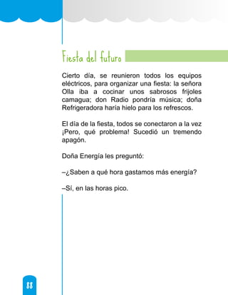 88
88
Fiesta del futuro
Cierto día, se reunieron todos los equipos
eléctricos, para organizar una fiesta: la señora
Olla iba a cocinar unos sabrosos frijoles
camagua; don Radio pondría música; doña
Refrigeradora haría hielo para los refrescos.
El día de la fiesta, todos se conectaron a la vez
¡Pero, qué problema! Sucedió un tremendo
apagón.
Doña Energía les preguntó:
–¿Saben a qué hora gastamos más energía?
–Sí, en las horas pico.
 