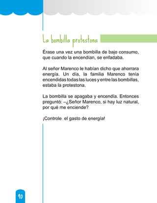 90
90
La bombilla protestona
Érase una vez una bombilla de bajo consumo,
que cuando la encendían, se enfadaba.
Al señor Marenco le habían dicho que ahorrara
energía. Un día, la familia Marenco tenía
encendidas todas las luces y entre las bombillas,
estaba la protestona.
La bombilla se apagaba y encendía. Entonces
preguntó: –¿Señor Marenco, si hay luz natural,
por qué me enciende?
¡Controle el gasto de energía!
 