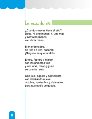 92
92
Los meses del año
¿Cuántos meses tiene el año?
Doce. Ni uno menos, ni uno más
y como hermanos,
van de la mano.
Bien ordenados,
de tres en tres, pasarán.
¡Ninguno se queda atrás!
Enero, febrero y marzo
son los primeros tres
y con abril, mayo y junio
se cuentan seis.
Con julio, agosto y septiembre
van desfilando nueve;
octubre, noviembre y diciembre,
para que nadie se quede.
 