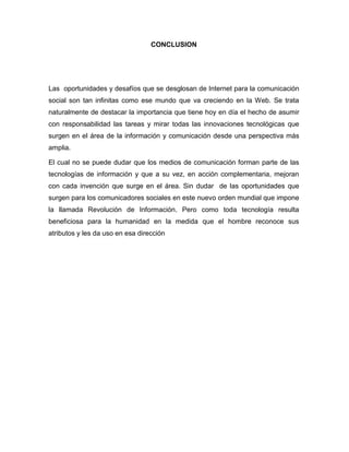 CONCLUSION
Las oportunidades y desafíos que se desglosan de Internet para la comunicación
social son tan infinitas como ese mundo que va creciendo en la Web. Se trata
naturalmente de destacar la importancia que tiene hoy en día el hecho de asumir
con responsabilidad las tareas y mirar todas las innovaciones tecnológicas que
surgen en el área de la información y comunicación desde una perspectiva más
amplia.
El cual no se puede dudar que los medios de comunicación forman parte de las
tecnologías de información y que a su vez, en acción complementaria, mejoran
con cada invención que surge en el área. Sin dudar de las oportunidades que
surgen para los comunicadores sociales en este nuevo orden mundial que impone
la llamada Revolución de Información. Pero como toda tecnología resulta
beneficiosa para la humanidad en la medida que el hombre reconoce sus
atributos y les da uso en esa dirección
 