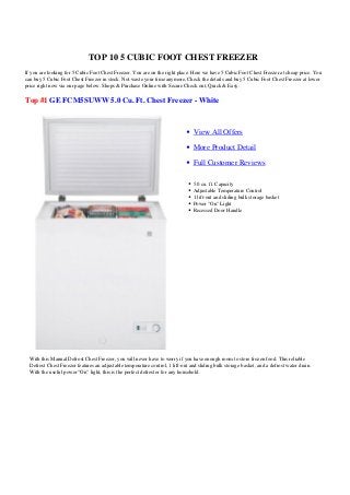 TOP 10 5 CUBIC FOOT CHEST FREEZER
If you are looking for 5 Cubic Foot Chest Freezer. You are on the right place. Here we have 5 Cubic Foot Chest Freezer at cheap price. You
can buy 5 Cubic Foot Chest Freezer in stock. Not waste your time anymore, Check the details and buy 5 Cubic Foot Chest Freezer at lower
price right now via our page below. Shops & Purchase Online with Secure Check out, Quick & Easy.
Top #1 GE FCM5SUWW 5.0 Cu. Ft. Chest Freezer - White
View All Offers
More Product Detail
Full Customer Reviews
5.0 cu. ft. Capacity
Adjustable Temperature Control
1 lift-out and sliding bulk storage basket
Power "On" Light
Recessed Door Handle
With this Manual Defrost Chest Freezer, you will never have to worry if you have enough room to store frozen food. This reliable
Defrost Chest Freezer features an adjustable temperature control, 1 lift-out and sliding bulk storage basket, and a defrost water drain.
With the useful power "On" light, this is the perfect defroster for any household.
 