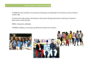 Moda de Clases / La Moda en la Sociedad


•  a MODA de la clase social alta no es la misma que la clase baja y son abandonadas en el momento en que ésta comienza a
 L
acceder a ellas.

•  a esencia de la moda consiste en que siempre es sólo una parte del grupo quien la ejerce, mientras que el conjunto se
  L
limita a estar en camino hacia ella.

•  ODA - Contradicción y delimitador
 M

•  l MARCO en definitiva, es una frontera que diferencia lo de dentro de lo de afuera.
 E
 