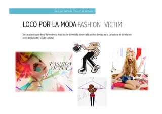 Loco por la Moda / Hostil de la Moda



LOCO POR LA MODA FASHION VICTIM
Se caracteriza por llevar la tendencia más allá de la medida observada por los demás, es la caricatura de la relación
entre INDIVIDUO y COLECTIVIDAD
 