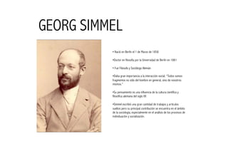 GEORG SIMMEL
          • Nació en Berlín el 1 de Marzo de 1858

          •  octor en filosofía por la Universidad de Berlín en 1881
           D

          • Fue Filosofo y Sociólogo Alemán

          •  aba gran importancia a la interacción social. “Todos somos
           D
          fragmentos no sólo del hombre en general, sino de nosotros
          mismos.”

          •  u pensamiento es una influencia de la cultura científica y
            S
          filosófica alemana del siglo XX

          •  immel escribió una gran cantidad de trabajos y artículos
           S
          sueltos pero su principal contribución se encuentra en el ámbito
          de la sociología, especialmente en el análisis de los procesos de
          individuación y socialización.
 