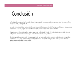 Resumen / Conclusión Texto




   Conclusión
La Moda puede generar distintas formas de vida, para algunos puede ser , una forma de vivir , y a otros no les interesa, y prefieren
no seguir la moda, y se alejan de ella.

La moda, en nuestra sociedad, nos permite diferenciarnos unos de los otros, pero también hace que nos dividamos y no seamos una
sola sociedad, y que nos juzguen por nuestra forma de vestir y no por nuestra forma de ser o de actuar.

Hay que encontrar el punto de equilibro para no pasar de ser un fanático de la moda o la tendencia a ser un anti moda, mientras
cada persona se sienta cómoda con su ropa o forma de vivir no debería haber problemas.

Se debe respetar las formas de vestir y de actuar, y aprender que tu forma de vestir no determina de donde vienes o de que clase
social eres, ni a que grupo perteneces, hay que saber diferenciarse a la hora de vestir y sin imitar , si no que sacar referentes y
adaptarlos a tu personalidad y forma de vivir.
 