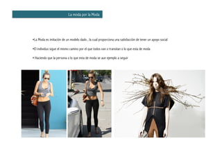 La moda por la Moda




•  a Moda es imitación de un modelo dado , la cual proporciona una satisfacción de tener un apoyo social
 L

•  l individuo sigue el mismo camino por el que todos van o transitan o lo que esta de moda
 E

• Haciendo que la persona o lo que esta de moda se aun ejemplo a seguir
 