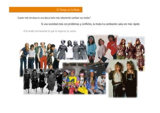 El Tiempo en la Moda

Cuanto más nerviosa es una época tanto más velozmente cambian sus modas”.

                       Si una sociedad está con problemas y conflictos, la moda ira cambiando cada vez más rápido	
  

     A la moda ciertamente lo que le importa es variar.
 