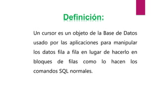 Un cursor es un objeto de la Base de Datos
usado por las aplicaciones para manipular
los datos fila a fila en lugar de hacerlo en
bloques de filas como lo hacen los
comandos SQL normales.
Definición:
 