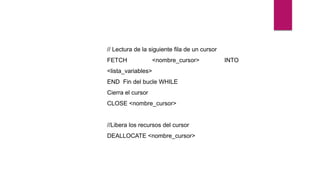 // Lectura de la siguiente fila de un cursor
FETCH <nombre_cursor> INTO
<lista_variables>
END Fin del bucle WHILE
Cierra el cursor
CLOSE <nombre_cursor>
//Libera los recursos del cursor
DEALLOCATE <nombre_cursor>
 