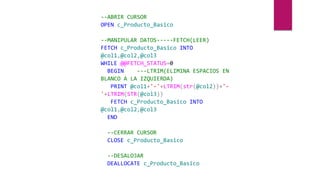 --ABRIR CURSOR
OPEN c_Producto_Basico
--MANIPULAR DATOS-----FETCH(LEER)
FETCH c_Producto_Basico INTO
@col1,@col2,@col3
WHILE @@FETCH_STATUS=0
BEGIN ---LTRIM(ELIMINA ESPACIOS EN
BLANCO A LA IZQUIERDA)
PRINT @col1+'-'+LTRIM(str(@col2))+'-
'+LTRIM(STR(@col3))
FETCH c_Producto_Basico INTO
@col1,@col2,@col3
END
--CERRAR CURSOR
CLOSE c_Producto_Basico
--DESALOJAR
DEALLOCATE c_Producto_Basico
 