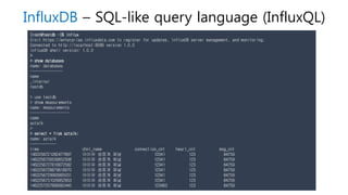 InfluxDB – SQL-like query language (InfluxQL)
[root@testdb ~]$ influx
Visit https://enterprise.influxdata.com to register for updates, InfluxDB server management, and monitoring.
Connected to http://localhost:8086 version 1.0.0
InfluxDB shell version: 1.0.0
>
> show databases
name: databases
---------------
name
_internal
testdb
> use testdb
> show measurements
name: measurements
------------------
name
aztalk
>
> select * from aztalk;
name: aztalk
------------
time chnl_name connection_cnt heart_cnt msg_cnt
1462256721282477897 아이유 생중계 채널 12341 123 84759
1462256726539652308 아이유 생중계 채널 12341 123 84759
1462256727816872582 아이유 생중계 채널 12341 123 84759
1462256728879818970 아이유 생중계 채널 12341 123 84759
1462256729993665031 아이유 생중계 채널 12341 123 84759
1462256731026852953 아이유 생중계 채널 12341 123 84759
1462257207899082445 아이유 생중계 채널 123463 123 84759
 