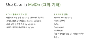 Use Case in MelOn (그외 기타)
# 그 외 활용하고 있는 것
어플리케이션 성능 모니터링 (Jennifer) (by. Dev)
서비스 보안 모니터링 (by. Dev, Ops, 보안담당자)
사내 보안 시스템 관제 (by. 보안담당자)
실시간 생중계 동시접속자 (by. Dev)
# 앞으로 할 것들
Bigdata Infra 모니터링
Jolokia (JMX)
Kafka
Elasticsearch
Zookeeper
어플리케이션 성능 모니터링(Scouter)
등등…
 