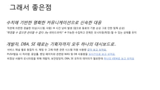 그래서 좋은점
수치에 기반한 명확한 커뮤니케이션으로 신속한 대응
직관에 의존한 경솔한 의심(시스템, 사람)  시간 낭비 발생 (덤으로 동료의 기분 손상 그로 인한 팀웍 손상)
"측정할 수 없으면 관리할 수 없다. (by 피터드러커)"  가능한 수집하고 언제든 모니터링(측정) 할 수 있는 상태를 유지
개발자, DBA, SE 때로는 기획자까지 모두 하나의 대시보드로..
서비스 채널 별로 동접자 수, 채팅 수 그에 따른 관련 시스템 자원 사용량 같이 보고 싶어요.
PUSH발송 시 처리량, 응답률, 랜딩 페이지와 관련된 WAS 및 DB 사용량을 실시간으로 보고 싶어요.
비정상 사용자 모니터링을 위해 개발자, 보안담당자, DBA, SE 모두의 데이터가 필요한데 하나의 VIEW로 보고 싶어요
 