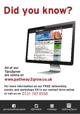 Did you know?
All of our
Tips2grow
are online at
www.pathway2grow.co.uk
For more information on our FREE networking
events and workshops fill in our contact form online
or call us on
/groups/pathway2grow @thinkfest whatsapp /pathway2grow
 