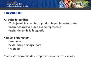 :: Descripción:: El trabo fotográfico Trabajo original, es decir, producido por los estudiantes Indicar concepto e idea que se representa Indicar lugar de la fotografía Uso de herramientas: WordPress,  Slide Share o Google Docs Youtube Para estas herramientas se apoya permanente en su uso 