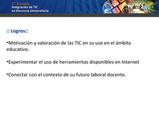 :: Logros:: Motivación y valoración de las TIC en su uso en el ámbito educativo. Experimentar el uso de herramientas disponibles en Internet Conectar con el contexto de su futuro laboral docente. 