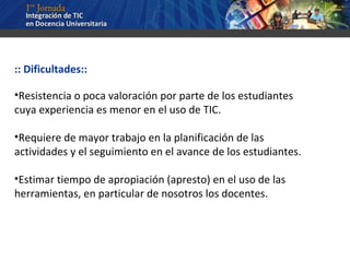 :: Dificultades:: Resistencia o poca valoración por parte de los estudiantes cuya experiencia es menor en el uso de TIC. Requiere de mayor trabajo en la planificación de las actividades y el seguimiento en el avance de los estudiantes. Estimar tiempo de apropiación (apresto) en el uso de las herramientas, en particular de nosotros los docentes. 