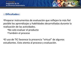 :: Dificultades:: Preparar instrumentos de evaluación que reflejen lo más fiel posible los aprendizajes y habilidades desarrolladas durante la realización de las actividades. No solo evaluar el producto También el proceso El uso de TIC favorece la presencia “virtual” de algunos estudiantes. Esto atenta al proceso y evaluación. 