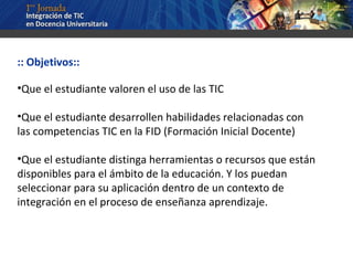 :: Objetivos:: Que el estudiante valoren el uso de las TIC Que el estudiante desarrollen habilidades relacionadas con las competencias TIC en la FID (Formación Inicial Docente) Que el estudiante distinga herramientas o recursos que están disponibles para el ámbito de la educación. Y los puedan seleccionar para su aplicación dentro de un contexto de integración en el proceso de enseñanza aprendizaje. 