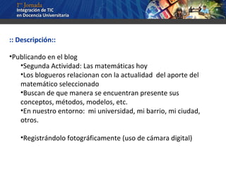:: Descripción:: Publicando en el blog  Segunda Actividad: Las matemáticas hoy Los blogueros relacionan con la actualidad  del aporte del matemático seleccionado Buscan de que manera se encuentran presente sus conceptos, métodos, modelos, etc. En nuestro entorno:  mi universidad, mi barrio, mi ciudad, otros. Registrándolo fotográficamente (uso de cámara digital) 