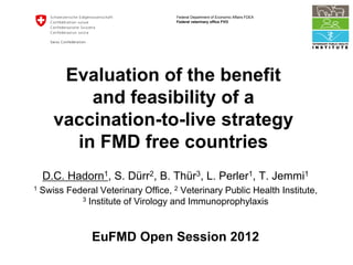 Federal Department of Economic Affairs FDEA
                                      Federal veterinary office FVO




        Evaluation of the benefit
           and feasibility of a
       vaccination-to-live strategy
         in FMD free countries
    D.C. Hadorn1, S. Dürr2, B. Thür3, L. Perler1, T. Jemmi1
1   Swiss Federal Veterinary Office, 2 Veterinary Public Health Institute,
             3 Institute of Virology and Immunoprophylaxis




                 EuFMD Open Session 2012
 