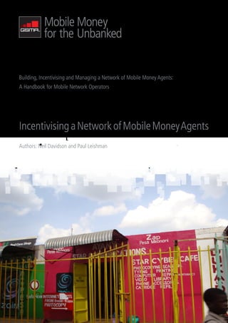 Building, Incentivising and Managing a Network of Mobile Money Agents:
A Handbook for Mobile Network Operators




Incentivising a Network of Mobile Money Agents
Authors: Neil Davidson and Paul Leishman
 