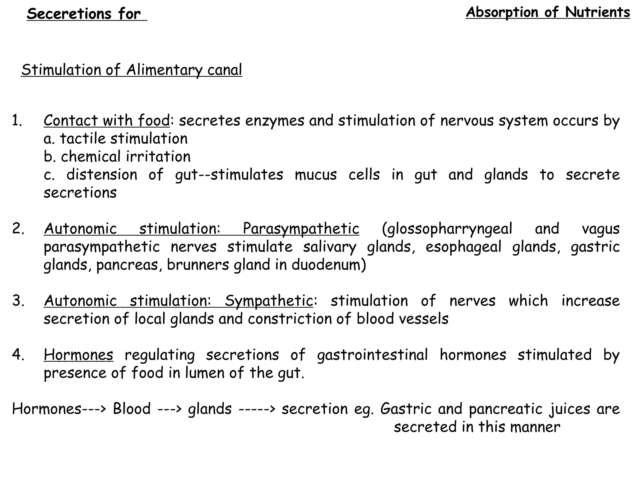 Absorption of Nutrients
Stimulation of Alimentary canal
1. Contact with food: secretes enzymes and stimulation of nervous system occurs by
a. tactile stimulation
b. chemical irritation
c. distension of gut--stimulates mucus cells in gut and glands to secrete
secretions
2. Autonomic stimulation: Parasympathetic (glossopharryngeal and vagus
parasympathetic nerves stimulate salivary glands, esophageal glands, gastric
glands, pancreas, brunners gland in duodenum)
3. Autonomic stimulation: Sympathetic: stimulation of nerves which increase
secretion of local glands and constriction of blood vessels
4. Hormones regulating secretions of gastrointestinal hormones stimulated by
presence of food in lumen of the gut.
Hormones---> Blood ---> glands -----> secretion eg. Gastric and pancreatic juices are
secreted in this manner
Seceretions for
 