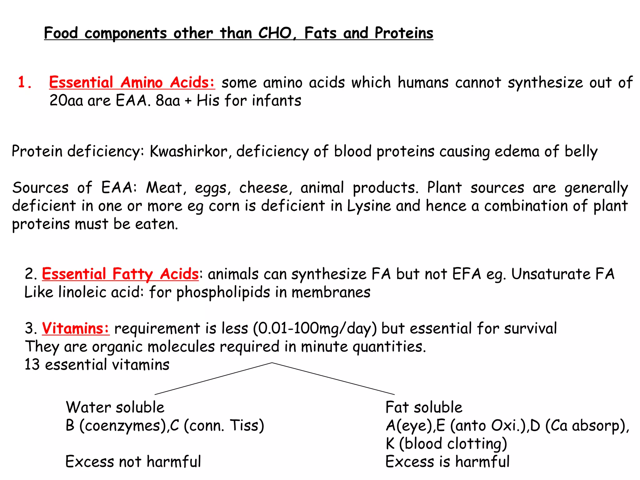 Food components other than CHO, Fats and Proteins
1. Essential Amino Acids: some amino acids which humans cannot synthesize out of
20aa are EAA. 8aa + His for infants
Protein deficiency: Kwashirkor, deficiency of blood proteins causing edema of belly
Sources of EAA: Meat, eggs, cheese, animal products. Plant sources are generally
deficient in one or more eg corn is deficient in Lysine and hence a combination of plant
proteins must be eaten.
2. Essential Fatty Acids: animals can synthesize FA but not EFA eg. Unsaturate FA
Like linoleic acid: for phospholipids in membranes
3. Vitamins: requirement is less (0.01-100mg/day) but essential for survival
They are organic molecules required in minute quantities.
13 essential vitamins
Water soluble Fat soluble
B (coenzymes),C (conn. Tiss) A(eye),E (anto Oxi.),D (Ca absorp),
K (blood clotting)
Excess not harmful Excess is harmful
 