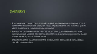DAENERYS
• A HISTORIA DELA COMEÇA COM O SEU IRMÃO VISERYS, MOSTRANDO UM VESTIDO QUE FOI FEITO
COM O PANO MAIS MACIO QUE EXISTE, ELA TOCOU NAQUELE TECIDO E NÃO ACREDITOU QUE IRIA
VESTIR, ELA ESTAVA SE PREPARANDO PARA UM JANTAR.
• ELA VIVIA NA CASA DO MAGISTER E TINHA 13 ANOS E SABIA QUE RECEBER PRESENTES E SER
ALIMENTADA PELO MAGISTER COM CERTEZA ERA ESTRANHO E QUE UMA HORA OU OUTRA ELA IRIA
TER QUE PAGAR AQUILO DE ALGUMA FORMA.
• O ILLYRIO MAGISTER, ERA UM COMERCIANTE DE JOIAS, OSSOS DE DRAGÕES E OUTRAS COISAS
QUE NÃO ERA COMESTÍVEIS.
 