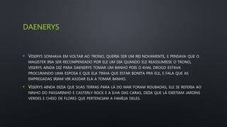 DAENERYS
• VISERYS SONHAVA EM VOLTAR AO TRONO, QUERIA SER UM REI NOVAMENTE, E PENSAVA QUE O
MAGISTER IRIA SER RECOMPENSADO POR ELE UM DIA QUANDO ELE REASSUMISSE O TRONO,
VISERYS AINDA DIZ PARA DAENERYS TOMAR UM BANHO POIS O KHAL DROGO ESTAVA
PROCURANDO UMA ESPOSA E QUE ELA TINHA QUE ESTAR BONITA PRA ELE, E FALA QUE AS
EMPREGADAS IRIAM VIR AJUDAR ELA A TOMAR BANHO.
• VISERYS AINDA DIZIA QUE SUAS TERRAS PARA LÁ DO MAR FORAM ROUBADAS, ELE SE REFERIA AO
NINHO DO PASSARINHO E CASTERLY ROCK E A ILHA DAS CARAS, DIZIA QUE LÁ EXISTIAM JARDINS
VERDES E CHEIO DE FLORES QUE PERTENCIAM A FAMÍLIA DELES.
 