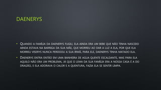 DAENERYS
• QUANDO A FAMÍLIA DA DAENERYS FUGIU, ELA AINDA ERA UM BEBE QUE NÃO TINHA NASCIDO
AINDA ESTAVA NA BARRIGA DA SUA MÃE, QUE MORREU AO DAR A LUZ A ELA, POR QUE ELA
MORREU VISERYS NUNCA PERDOOU A SUA IRMÃ, PARA ELE, DAENERYS TINHA MATADO ELA.
• DAENERYS ENTRA ENTÃO EM UMA BANHEIRA DE AGUA QUENTE ESCALDANTE, MAS PARA ELA
AQUILO NÃO ERA UM PROBLEMA, JÁ QUE O LEMA DA SUA FAMÍLIA ERA A NOSSA CASA É A DO
DRAGÃO, E ELA ADORAVA O CALOR E A QUENTURA, FAZIA ELA SE SENTIR LIMPA.
 