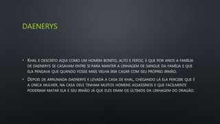 DAENERYS
• KHAL E DESCRITO AQUI COMO UM HOMEM BONITO, ALTO E FEROZ, E QUE POR ANOS A FAMÍLIA
DE DAENERYS SE CASAVAM ENTRE SI PARA MANTER A LINHAGEM DE SANGUE DA FAMÍLIA E QUE
ELA PENSAVA QUE QUANDO FOSSE MAIS VELHA IRIA CASAR COM SEU PRÓPRIO IRMÃO.
• DEPOIS DE ARRUMADA DAENERYS E LEVADA A CASA DE KHAL, CHEGANDO LÁ ELA PERCEBE QUE É
A ÚNICA MULHER, NA CASA DELE TINHAM MUITOS HOMENS ASSASSINOS E QUE FACILMENTE
PODERIAM MATAR ELA E SEU IRMÃO JÁ QUE ELES ERAM OS ÚLTIMOS DA LINHAGEM DO DRAGÃO.
 