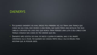 DAENERYS
• FOI QUANDO DAENERYS VIU KHAL DROGO PELA PRIMEIRA VEZ, ELE TINHA UMA TRANÇA QUE
CHEGA NA SUA COXA, ISSO DEVIDO A UMA REGRA, QUE QUEM PERDE UMA BATALHA TEM SEUS
CABELOS CORTADOS NO CASO DELE QUE NUNCA TINHA PERDIDO UMA LUTA O SEU CABELO COM
TRANÇA CHEGAVA NAS COXAS DE TÃO GRANDE QUE ERA.
• DAENERYS NÃO GOSTOU DO KHAL DE INICIO E QUERIA IR EMBORA, MAS O SEU IRMÃO
CONVENCEU ELA A FICAR, FOI QUANDO ELE CHEGOU PERTO DELA, E ELA SE ERGUEU PARA
MOSTRAR QUE JÁ POSSUÍA SEIOS.
 