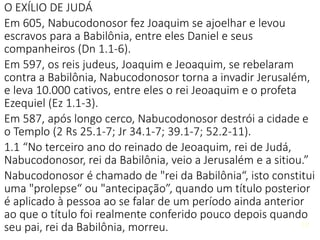 O EXÍLIO DE JUDÁ
Em 605, Nabucodonosor fez Joaquim se ajoelhar e levou
escravos para a Babilônia, entre eles Daniel e seus
companheiros (Dn 1.1-6).
Em 597, os reis judeus, Joaquim e Jeoaquim, se rebelaram
contra a Babilônia, Nabucodonosor torna a invadir Jerusalém,
e leva 10.000 cativos, entre eles o rei Jeoaquim e o profeta
Ezequiel (Ez 1.1-3).
Em 587, após longo cerco, Nabucodonosor destrói a cidade e
o Templo (2 Rs 25.1-7; Jr 34.1-7; 39.1-7; 52.2-11).
1.1 “No terceiro ano do reinado de Jeoaquim, rei de Judá,
Nabucodonosor, rei da Babilônia, veio a Jerusalém e a sitiou.”
Nabucodonosor é chamado de "rei da Babilônia“, isto constitui
uma "prolepse“ ou "antecipação”, quando um título posterior
é aplicado à pessoa ao se falar de um período ainda anterior
ao que o título foi realmente conferido pouco depois quando
seu pai, rei da Babilônia, morreu. 10
 