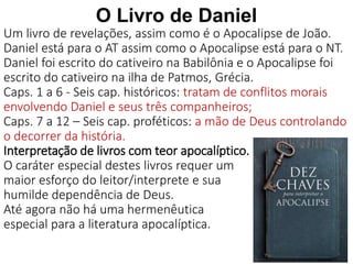 12
O Livro de Daniel
Um livro de revelações, assim como é o Apocalipse de João.
Daniel está para o AT assim como o Apocalipse está para o NT.
Daniel foi escrito do cativeiro na Babilônia e o Apocalipse foi
escrito do cativeiro na ilha de Patmos, Grécia.
Caps. 1 a 6 - Seis cap. históricos: tratam de conflitos morais
envolvendo Daniel e seus três companheiros;
Caps. 7 a 12 – Seis cap. proféticos: a mão de Deus controlando
o decorrer da história.
Interpretação de livros com teor apocalíptico.
O caráter especial destes livros requer um
maior esforço do leitor/interprete e sua
humilde dependência de Deus.
Até agora não há uma hermenêutica
especial para a literatura apocalíptica.
 