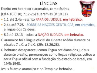 13
Escrito em hebraico e aramaico, como Esdras
(Ed 4.18-6.18; 7.12-26) e Jeremias (Jr 10.11).
 1.1 até 2.4a - escrito PARA OS JUDEUS, em hebraico;
 2.4b até 7.28 - SOBRE AS NAÇÕES GENTÍLICAS, em aramaico,
a língua dos Caldeus;
 8.1até 12.13 - sobre a NAÇÃO JUDAICA, em hebraico.
O aramaico foi a língua oficial do Oriente Médio durante os
séculos 7 a.C. a 7 d.C. (2Rs 18.26,28).
O hebraico desapareceu como língua cotidiana dos judeus
durante o exílio, permaneceu como língua religiosa, voltou a
ser a língua oficial com a fundação do estado de Israel, em
19/5/1948.
Jesus falava o aramaico e no Templo o hebraico.
LÍNGUAS
13
 