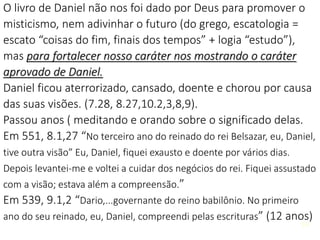 14
O livro de Daniel não nos foi dado por Deus para promover o
misticismo, nem adivinhar o futuro (do grego, escatologia =
escato “coisas do fim, finais dos tempos” + logia “estudo”),
mas para fortalecer nosso caráter nos mostrando o caráter
aprovado de Daniel.
Daniel ficou aterrorizado, cansado, doente e chorou por causa
das suas visões. (7.28, 8.27,10.2,3,8,9).
Passou anos ( meditando e orando sobre o significado delas.
Em 551, 8.1,27 “No terceiro ano do reinado do rei Belsazar, eu, Daniel,
tive outra visão” Eu, Daniel, fiquei exausto e doente por vários dias.
Depois levantei-me e voltei a cuidar dos negócios do rei. Fiquei assustado
com a visão; estava além a compreensão.”
Em 539, 9.1,2 “Dario,...governante do reino babilônio. No primeiro
ano do seu reinado, eu, Daniel, compreendi pelas escrituras” (12 anos)
14
 