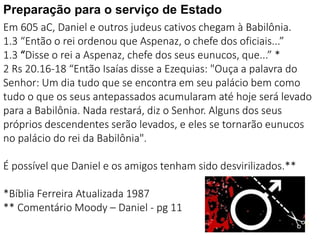 1717
Em 605 aC, Daniel e outros judeus cativos chegam à Babilônia.
1.3 “Então o rei ordenou que Aspenaz, o chefe dos oficiais...”
1.3 “Disse o rei a Aspenaz, chefe dos seus eunucos, que...” *
2 Rs 20.16-18 “Então Isaías disse a Ezequias: "Ouça a palavra do
Senhor: Um dia tudo que se encontra em seu palácio bem como
tudo o que os seus antepassados acumularam até hoje será levado
para a Babilônia. Nada restará, diz o Senhor. Alguns dos seus
próprios descendentes serão levados, e eles se tornarão eunucos
no palácio do rei da Babilônia".
É possível que Daniel e os amigos tenham sido desvirilizados.**
*Bíblia Ferreira Atualizada 1987
** Comentário Moody – Daniel - pg 11
Preparação para o serviço de Estado
 