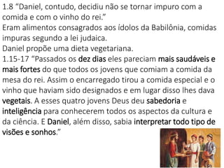 1818
1.8 “Daniel, contudo, decidiu não se tornar impuro com a
comida e com o vinho do rei.”
Eram alimentos consagrados aos ídolos da Babilônia, comidas
impuras segundo a lei judaica.
Daniel propõe uma dieta vegetariana.
1.15-17 “Passados os dez dias eles pareciam mais saudáveis e
mais fortes do que todos os jovens que comiam a comida da
mesa do rei. Assim o encarregado tirou a comida especial e o
vinho que haviam sido designados e em lugar disso lhes dava
vegetais. A esses quatro jovens Deus deu sabedoria e
inteligência para conhecerem todos os aspectos da cultura e
da ciência. E Daniel, além disso, sabia interpretar todo tipo de
visões e sonhos.”
 