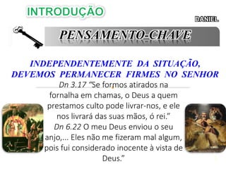 2
DANIEL
PENSAMENTO-CHAVE
INDEPENDENTEMENTE DA SITUAÇÃO,
DEVEMOS PERMANECER FIRMES NO SENHOR
Dn 3.17 “Se formos atirados na
fornalha em chamas, o Deus a quem
prestamos culto pode livrar-nos, e ele
nos livrará das suas mãos, ó rei.”
Dn 6.22 O meu Deus enviou o seu
anjo,... Eles não me fizeram mal algum,
pois fui considerado inocente à vista de
Deus.”
 