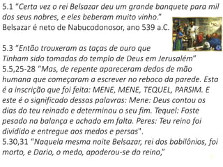 2121
5.1 “Certa vez o rei Belsazar deu um grande banquete para mil
dos seus nobres, e eles beberam muito vinho.”
Belsazar é neto de Nabucodonosor, ano 539 a.C.
5.3 “Então trouxeram as taças de ouro que
Tinham sido tomadas do templo de Deus em Jerusalém”
5.5,25-28 “Mas, de repente apareceram dedos de mão
humana que começaram a escrever no reboco da parede. Esta
é a inscrição que foi feita: MENE, MENE, TEQUEL, PARSIM. E
este é o significado dessas palavras: Mene: Deus contou os
dias do teu reinado e determinou o seu fim. Tequel: Foste
pesado na balança e achado em falta. Peres: Teu reino foi
dividido e entregue aos medos e persas".
5.30,31 “Naquela mesma noite Belsazar, rei dos babilônios, foi
morto, e Dario, o medo, apoderou-se do reino,”
 