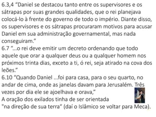 2222
6.3,4 “Daniel se destacou tanto entre os supervisores e os
sátrapas por suas grandes qualidades, que o rei planejava
colocá-lo à frente do governo de todo o império. Diante disso,
os supervisores e os sátrapas procuraram motivos para acusar
Daniel em sua administração governamental, mas nada
conseguiram.”
6.7 “...o rei deve emitir um decreto ordenando que todo
aquele que orar a qualquer deus ou a qualquer homem nos
próximos trinta dias, exceto a ti, ó rei, seja atirado na cova dos
leões.”
6.10 “Quando Daniel ...foi para casa, para o seu quarto, no
andar de cima, onde as janelas davam para Jerusalém. Três
vezes por dia ele se ajoelhava e orava,”
A oração dos exilados tinha de ser orientada
"na direção de sua terra“ (daí o Islâmico se voltar para Meca).
 