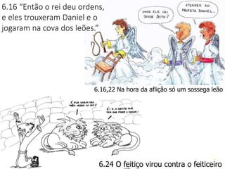23
6.16,22 Na hora da aflição só um sossega leão
6.24 O feitiço virou contra o feiticeiro
6.16 “Então o rei deu ordens,
e eles trouxeram Daniel e o
jogaram na cova dos leões.”
 